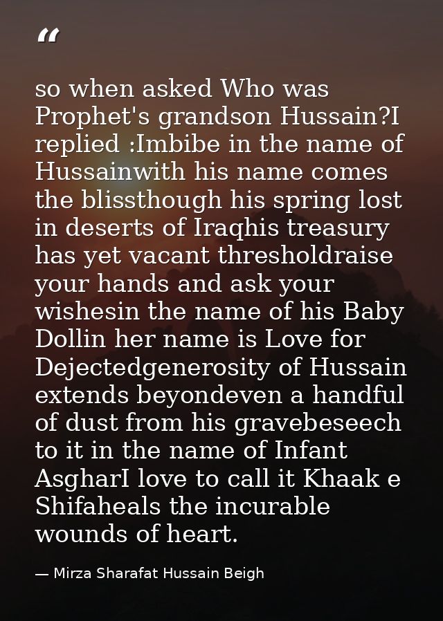so when asked Who was Prophet's grandson Hussain?I replied :Imbibe in the name of Hussainwith his name comes the blissth — Mirza Sharafat Hussain Beigh