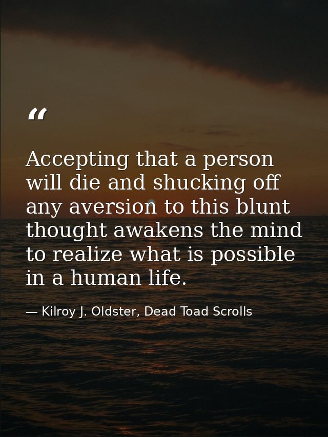 Accepting that a person will die and shucking off any aversion to this blunt thought awakens the mind to realize what is — Kilroy J. Oldster, Dead Toad Scrolls