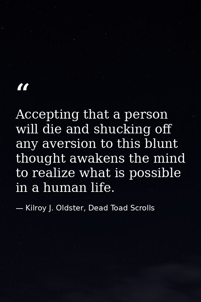 Accepting that a person will die and shucking off any aversion to this blunt thought awakens the mind to realize what is — Kilroy J. Oldster, Dead Toad Scrolls