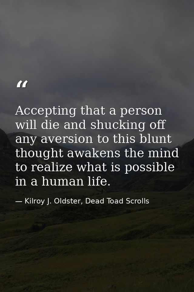 Accepting that a person will die and shucking off any aversion to this blunt thought awakens the mind to realize what is — Kilroy J. Oldster, Dead Toad Scrolls