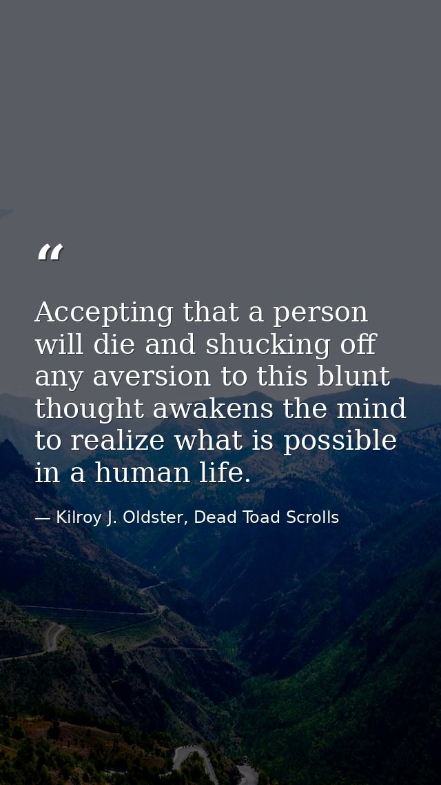 Accepting that a person will die and shucking off any aversion to this blunt thought awakens the mind to realize what is — Kilroy J. Oldster, Dead Toad Scrolls