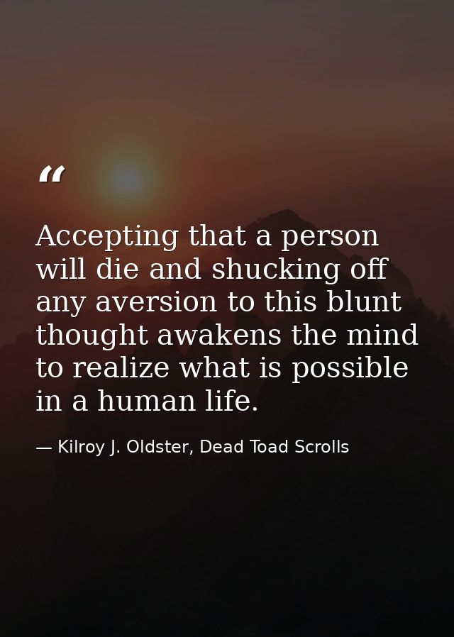 Accepting that a person will die and shucking off any aversion to this blunt thought awakens the mind to realize what is — Kilroy J. Oldster, Dead Toad Scrolls