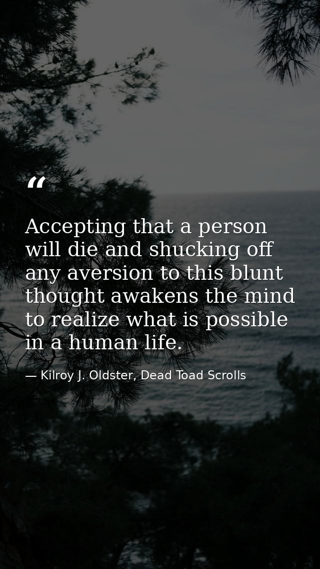 Accepting that a person will die and shucking off any aversion to this blunt thought awakens the mind to realize what is — Kilroy J. Oldster, Dead Toad Scrolls