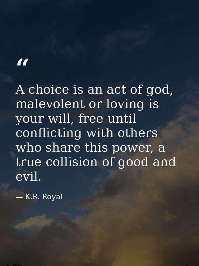 A choice is an act of god, malevolent or loving is your will, free until conflicting with others who share this power, a — K.R. Royal