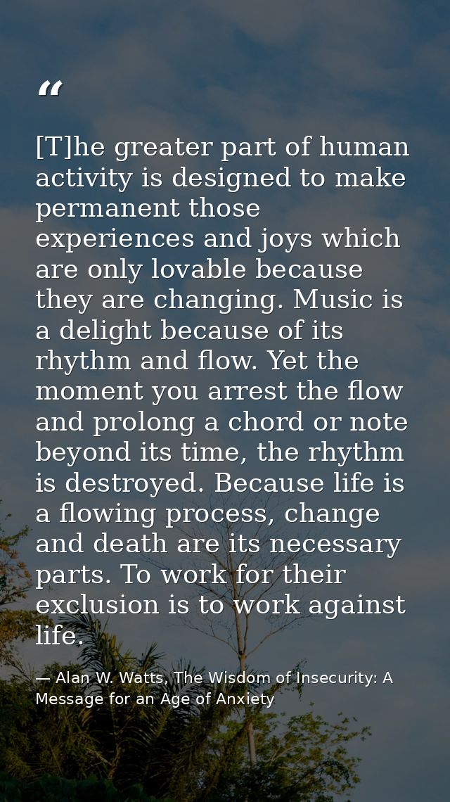 [T]he greater part of human activity is designed to make permanent those experiences and joys which are only lovable bec — Alan W. Watts, The Wisdom of Insecurity: A Message for an Age of Anxiety