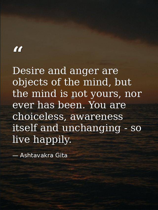 Desire and anger are objects of the mind, but the mind is not yours, nor ever has been. You are choiceless, awareness it — Ashtavakra Gita