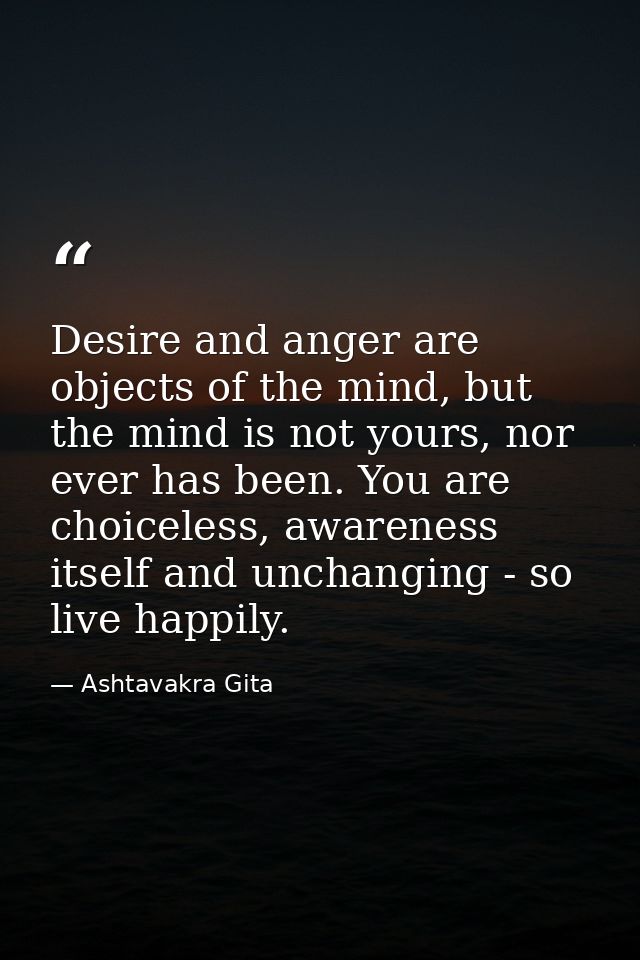 Desire and anger are objects of the mind, but the mind is not yours, nor ever has been. You are choiceless, awareness it — Ashtavakra Gita