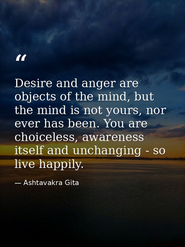 Desire and anger are objects of the mind, but the mind is not yours, nor ever has been. You are choiceless, awareness it — Ashtavakra Gita