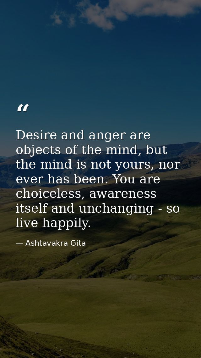 Desire and anger are objects of the mind, but the mind is not yours, nor ever has been. You are choiceless, awareness it — Ashtavakra Gita