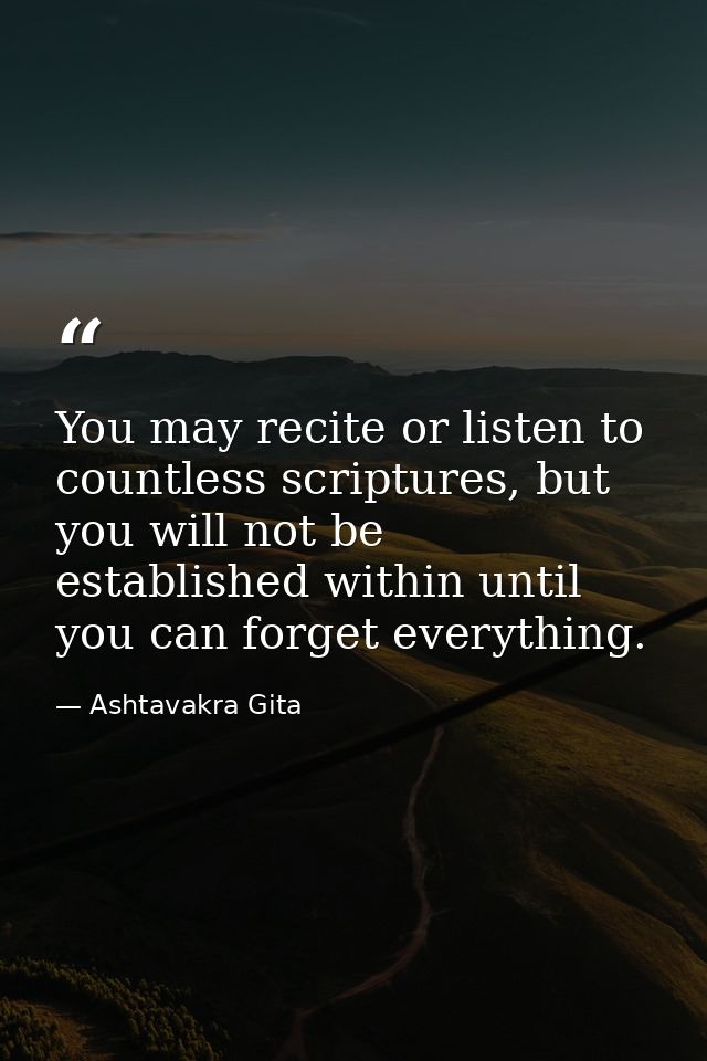 You may recite or listen to countless scriptures, but you will not be established within until you can forget everything — Ashtavakra Gita