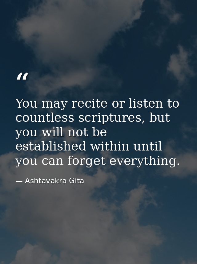 You may recite or listen to countless scriptures, but you will not be established within until you can forget everything — Ashtavakra Gita