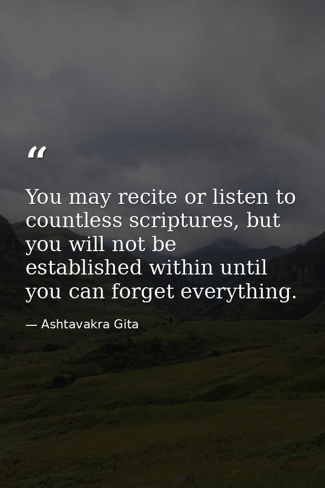 You may recite or listen to countless scriptures, but you will not be established within until you can forget everything — Ashtavakra Gita