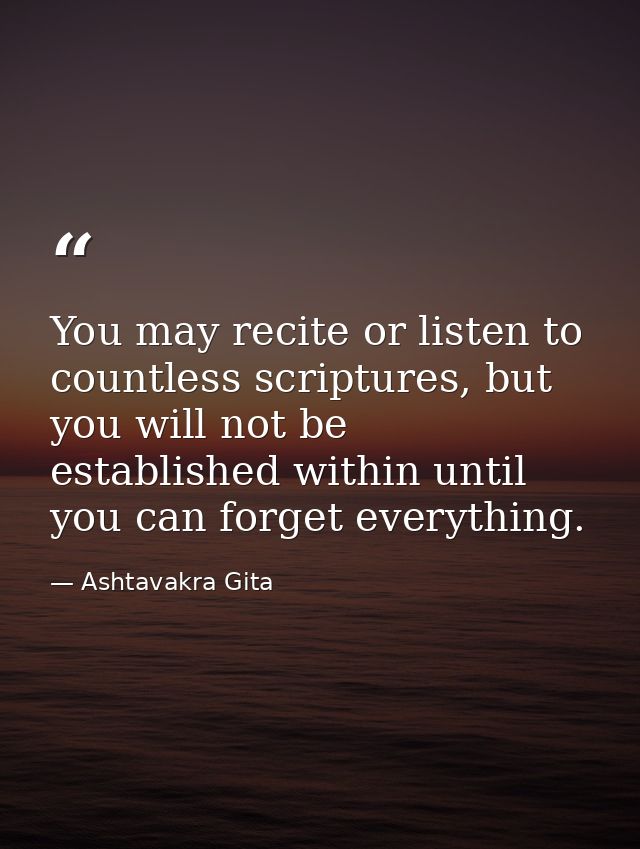 You may recite or listen to countless scriptures, but you will not be established within until you can forget everything — Ashtavakra Gita
