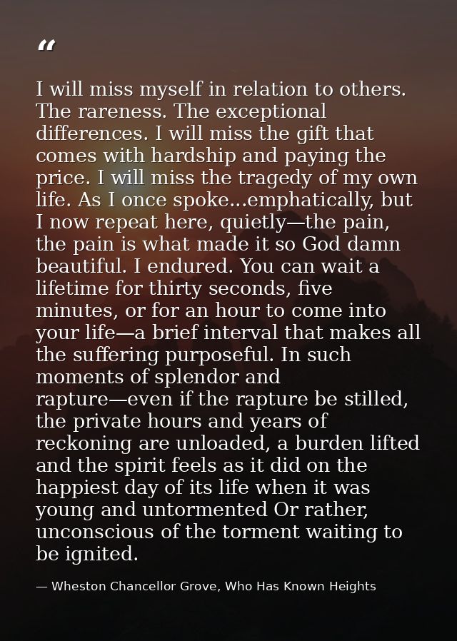 I will miss myself in relation to others. The rareness. The exceptional differences. I will miss the gift that comes wit — Wheston Chancellor Grove, Who Has Known Heights