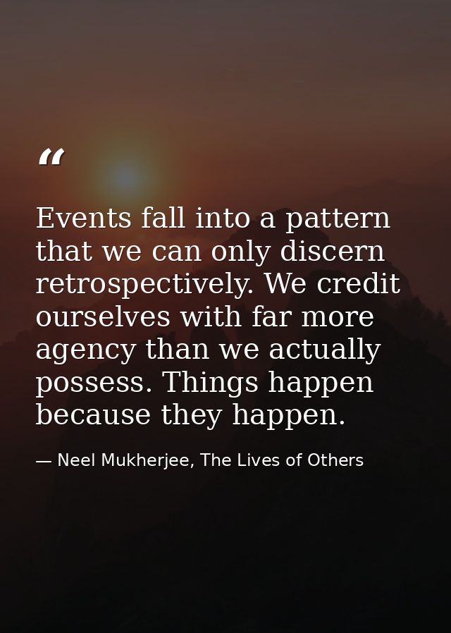 Events fall into a pattern that we can only discern retrospectively. We credit ourselves with far more agency than we ac — Neel Mukherjee, The Lives of Others