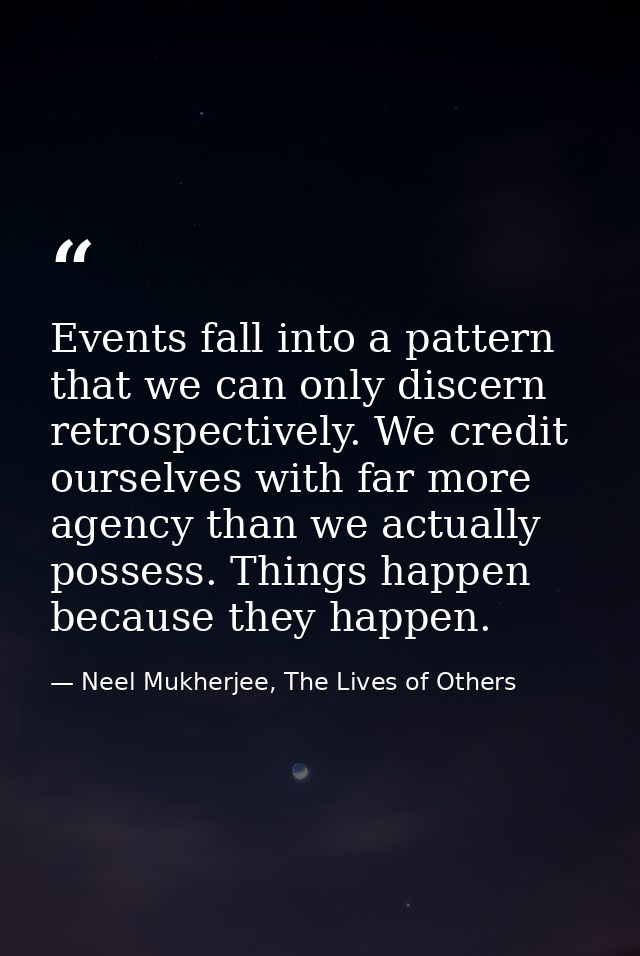 Events fall into a pattern that we can only discern retrospectively. We credit ourselves with far more agency than we ac — Neel Mukherjee, The Lives of Others