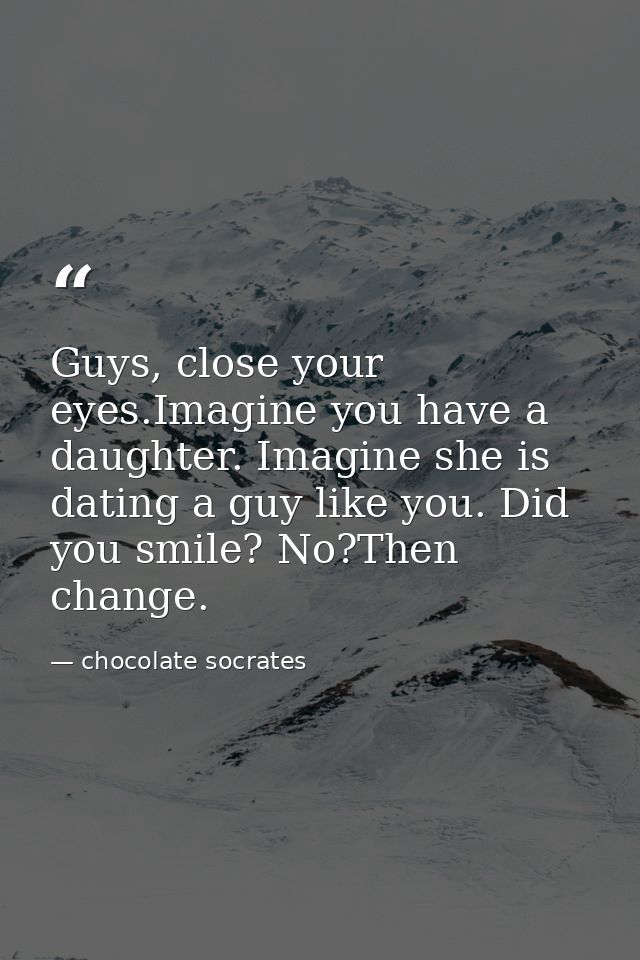 Guys, close your eyes.Imagine you have a daughter. Imagine she is dating a guy like you. Did you smile? No?Then change. — chocolate socrates