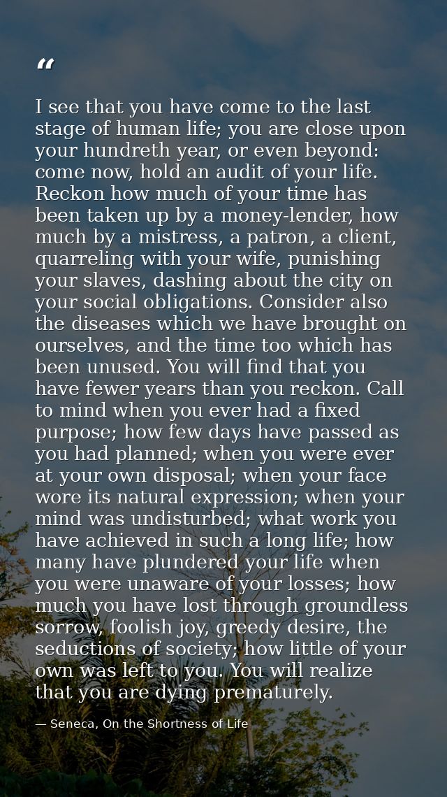 I see that you have come to the last stage of human life; you are close upon your hundreth year, or even beyond: come no — Seneca, On the Shortness of Life