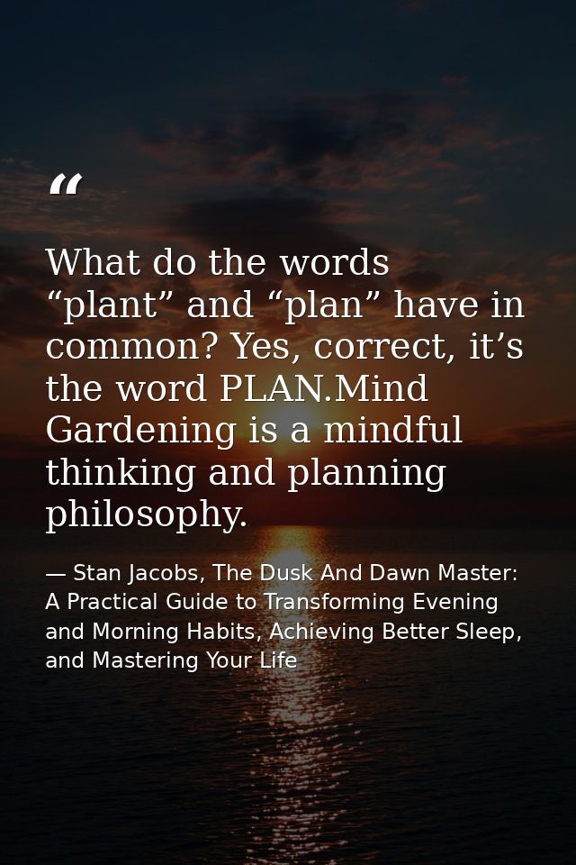 What do the words “plant” and “plan” have in common? Yes, correct, it’s the word PLAN.Mind Gardening is a mindful thinki — Stan Jacobs, The Dusk And Dawn Master: A Practical Guide to Transforming Evening and Morning Habits, Achieving Better Sleep, and Mastering Your Life