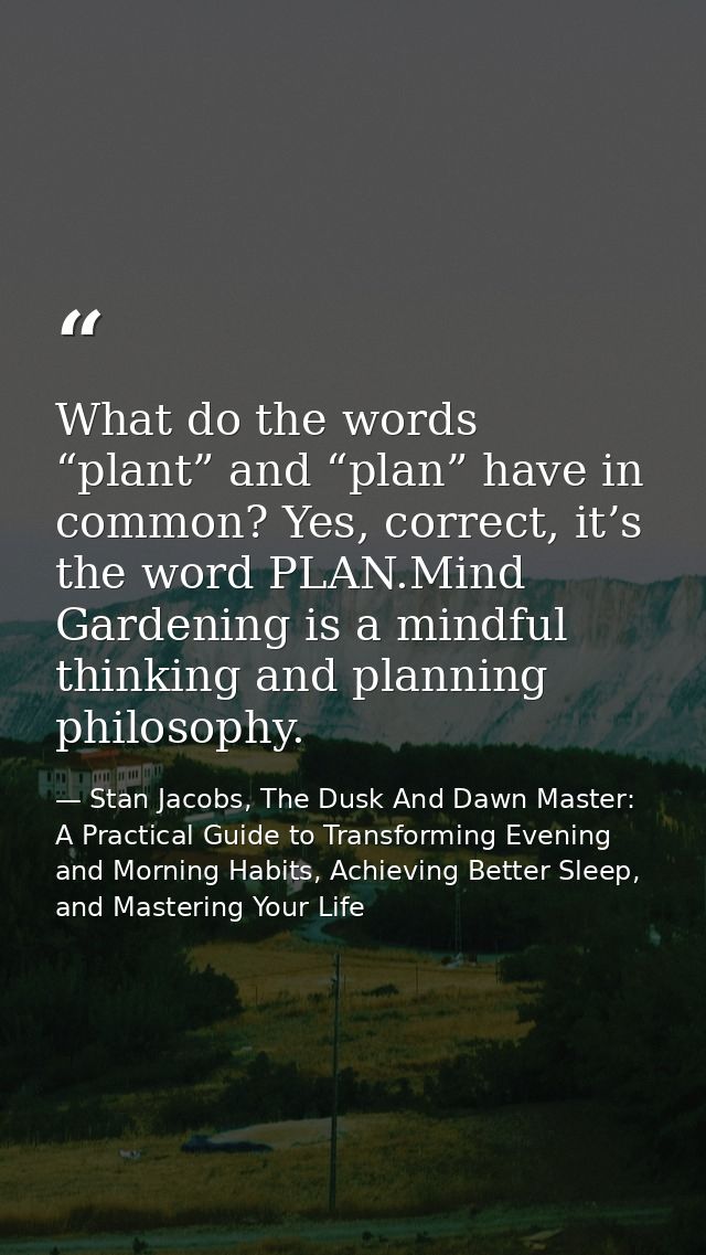 What do the words “plant” and “plan” have in common? Yes, correct, it’s the word PLAN.Mind Gardening is a mindful thinki — Stan Jacobs, The Dusk And Dawn Master: A Practical Guide to Transforming Evening and Morning Habits, Achieving Better Sleep, and Mastering Your Life