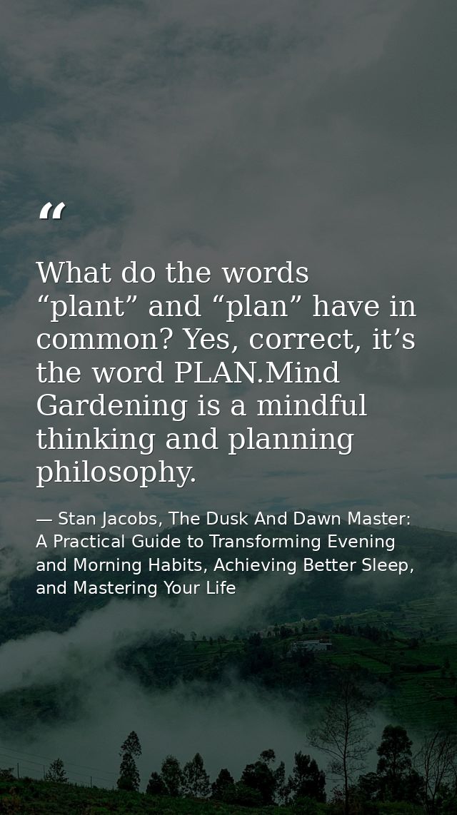 What do the words “plant” and “plan” have in common? Yes, correct, it’s the word PLAN.Mind Gardening is a mindful thinki — Stan Jacobs, The Dusk And Dawn Master: A Practical Guide to Transforming Evening and Morning Habits, Achieving Better Sleep, and Mastering Your Life