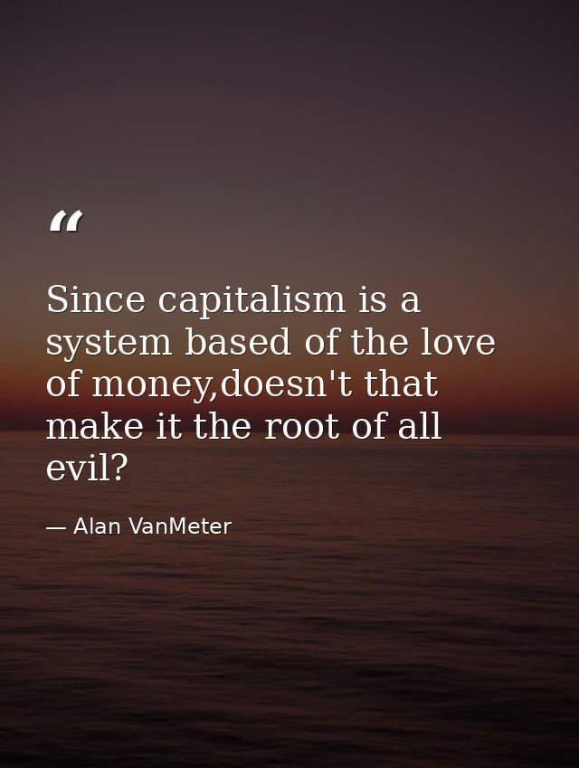 Since capitalism is a system based of the love of money,doesn't that make it the root of all evil? — Alan VanMeter