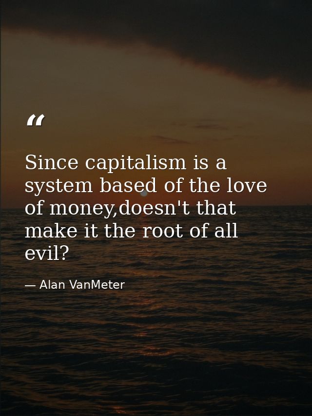 Since capitalism is a system based of the love of money,doesn't that make it the root of all evil? — Alan VanMeter