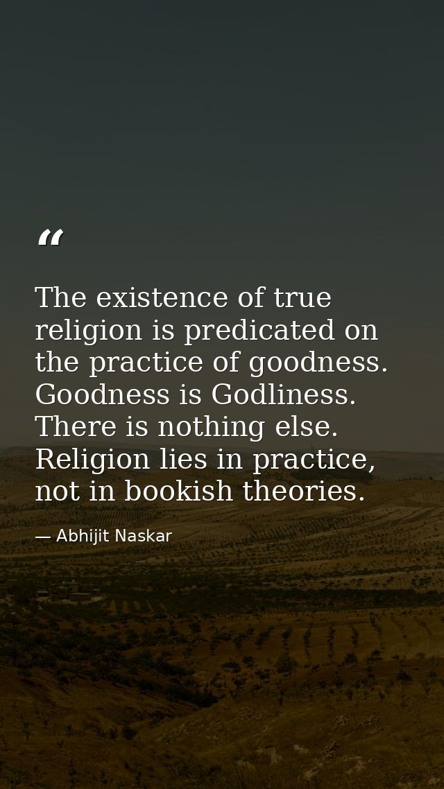 The existence of true religion is predicated on the practice of goodness. Goodness is Godliness. There is nothing else.  — Abhijit Naskar