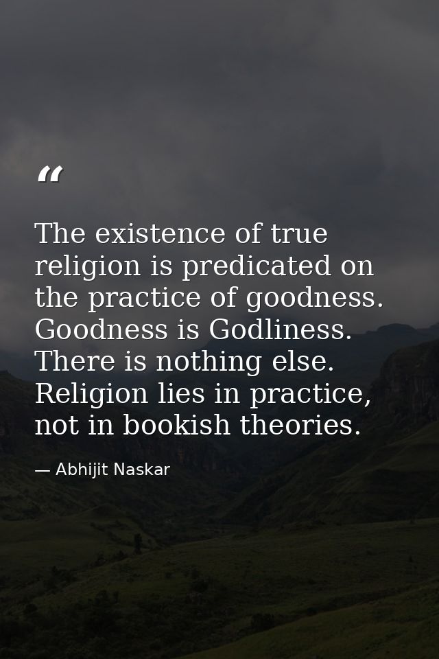 The existence of true religion is predicated on the practice of goodness. Goodness is Godliness. There is nothing else.  — Abhijit Naskar