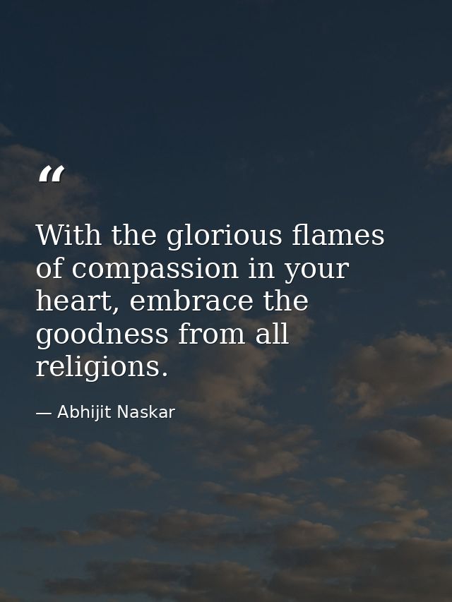 With the glorious flames of compassion in your heart, embrace the goodness from all religions. — Abhijit Naskar