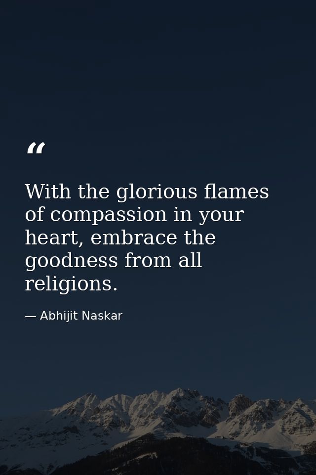 With the glorious flames of compassion in your heart, embrace the goodness from all religions. — Abhijit Naskar