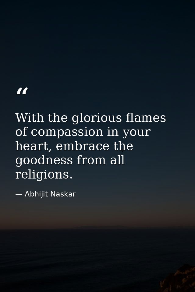 With the glorious flames of compassion in your heart, embrace the goodness from all religions. — Abhijit Naskar