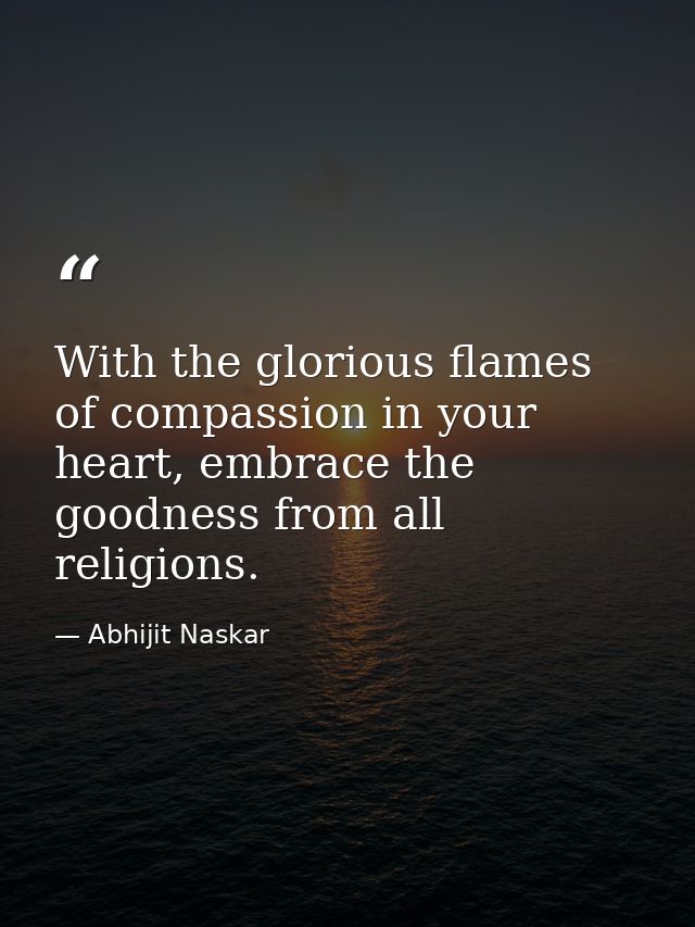 With the glorious flames of compassion in your heart, embrace the goodness from all religions. — Abhijit Naskar