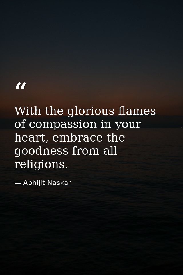 With the glorious flames of compassion in your heart, embrace the goodness from all religions. — Abhijit Naskar