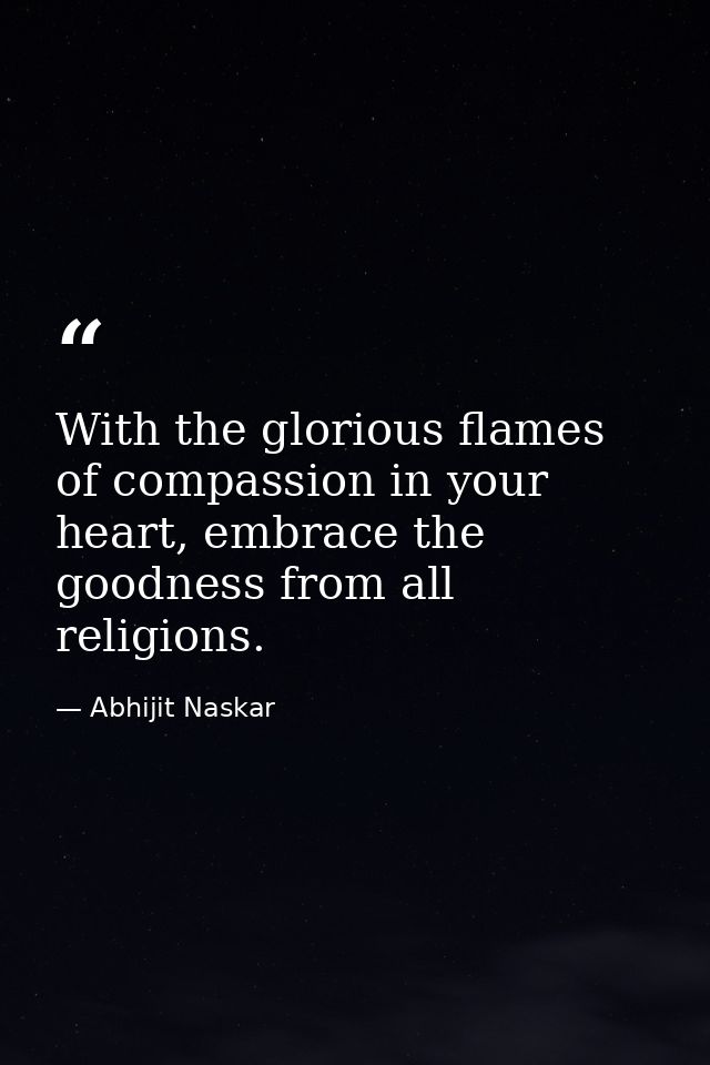 With the glorious flames of compassion in your heart, embrace the goodness from all religions. — Abhijit Naskar