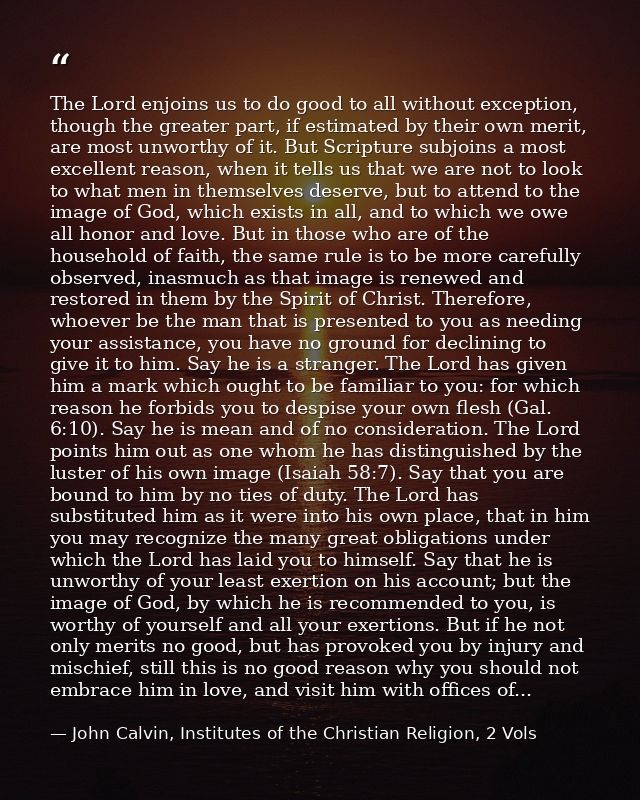 The Lord enjoins us to do good to all without exception, though the greater part, if estimated by their own merit, are m — John Calvin, Institutes of the Christian Religion, 2 Vols
