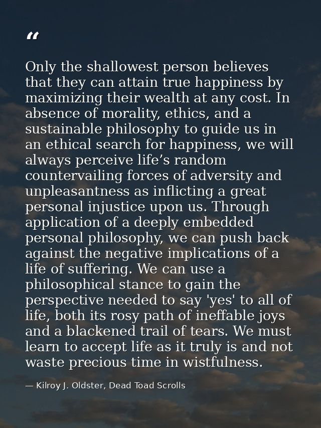 Only the shallowest person believes that they can attain true happiness by maximizing their wealth at any cost. In absen — Kilroy J. Oldster, Dead Toad Scrolls