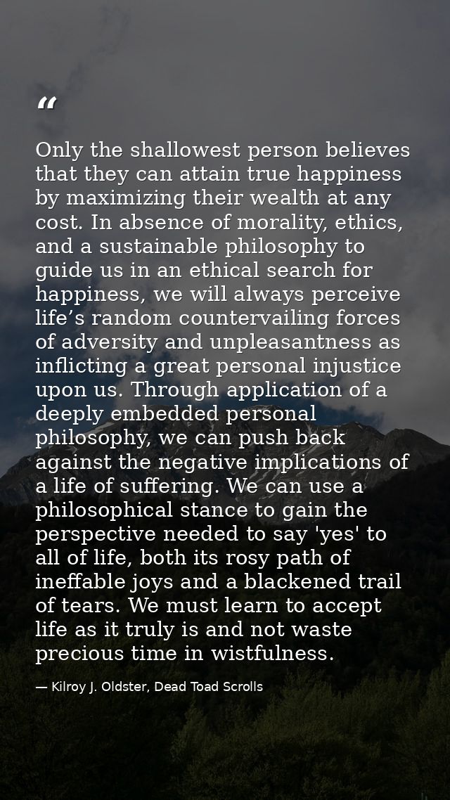 Only the shallowest person believes that they can attain true happiness by maximizing their wealth at any cost. In absen — Kilroy J. Oldster, Dead Toad Scrolls