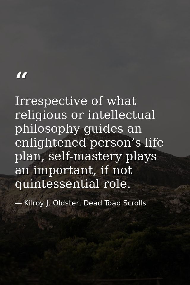 Irrespective of what religious or intellectual philosophy guides an enlightened person’s life plan, self-mastery plays a — Kilroy J. Oldster, Dead Toad Scrolls