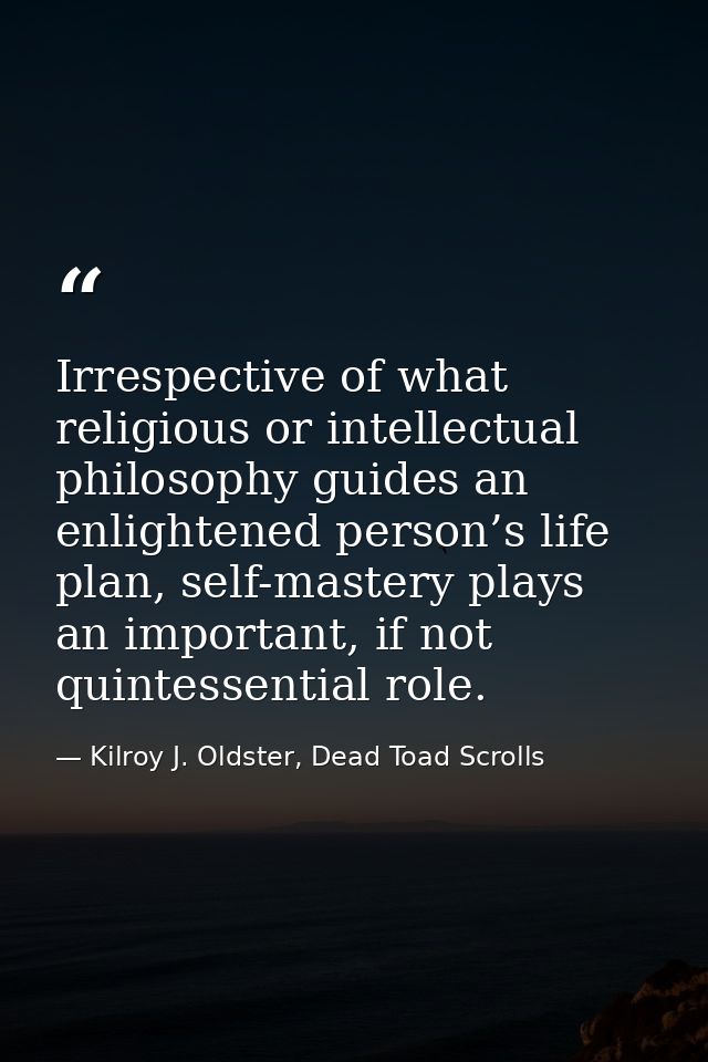 Irrespective of what religious or intellectual philosophy guides an enlightened person’s life plan, self-mastery plays a — Kilroy J. Oldster, Dead Toad Scrolls