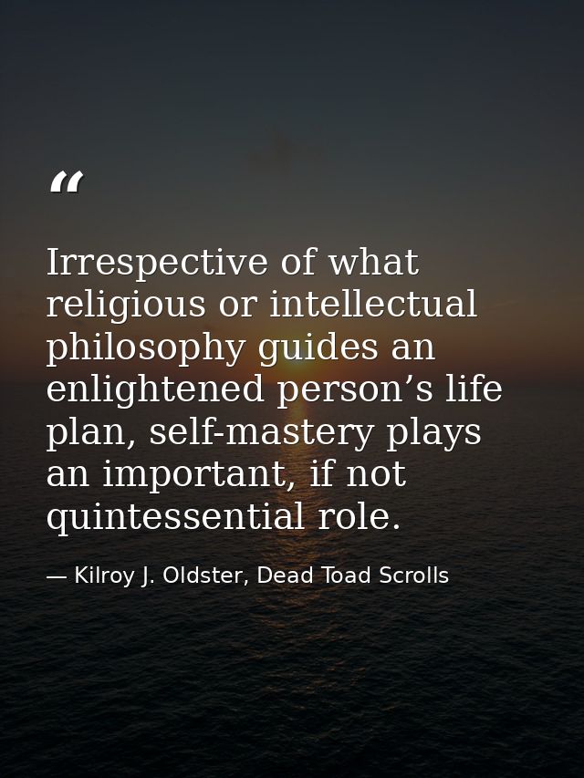 Irrespective of what religious or intellectual philosophy guides an enlightened person’s life plan, self-mastery plays a — Kilroy J. Oldster, Dead Toad Scrolls