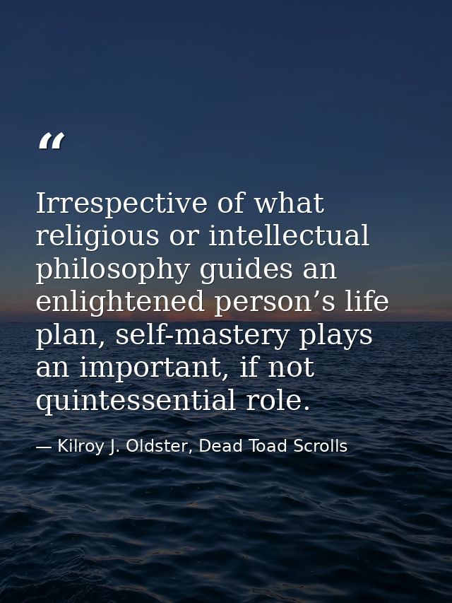 Irrespective of what religious or intellectual philosophy guides an enlightened person’s life plan, self-mastery plays a — Kilroy J. Oldster, Dead Toad Scrolls
