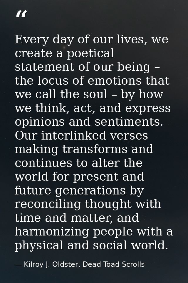 Every day of our lives, we create a poetical statement of our being – the locus of emotions that we call the soul – by h — Kilroy J. Oldster, Dead Toad Scrolls