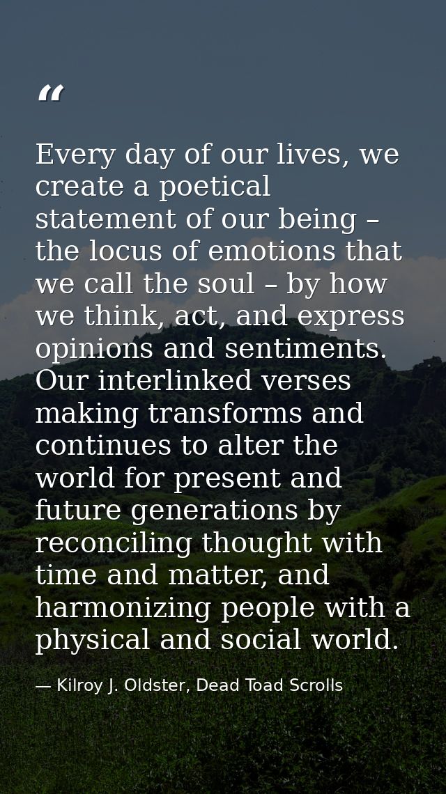 Every day of our lives, we create a poetical statement of our being – the locus of emotions that we call the soul – by h — Kilroy J. Oldster, Dead Toad Scrolls