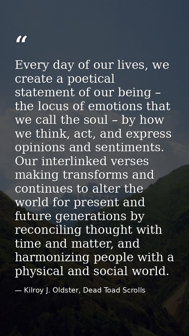 Every day of our lives, we create a poetical statement of our being – the locus of emotions that we call the soul – by h — Kilroy J. Oldster, Dead Toad Scrolls