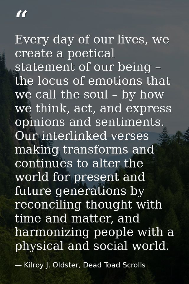 Every day of our lives, we create a poetical statement of our being – the locus of emotions that we call the soul – by h — Kilroy J. Oldster, Dead Toad Scrolls