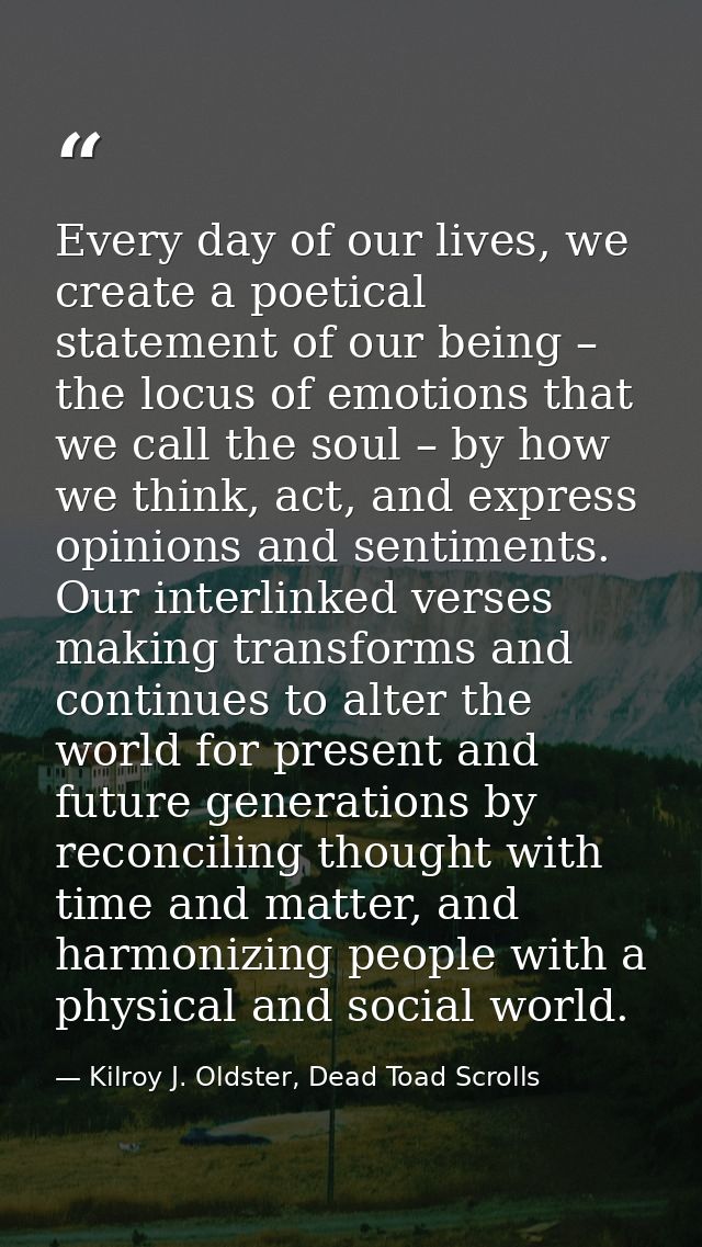 Every day of our lives, we create a poetical statement of our being – the locus of emotions that we call the soul – by h — Kilroy J. Oldster, Dead Toad Scrolls