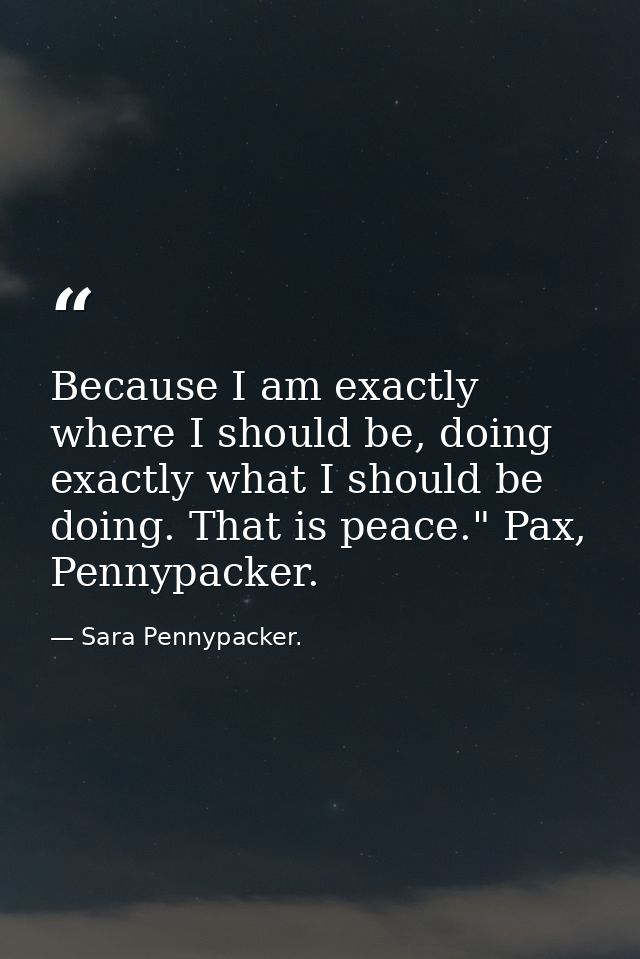 Because I am exactly where I should be, doing exactly what I should be doing. That is peace." Pax, Pennypacker. — Sara Pennypacker.