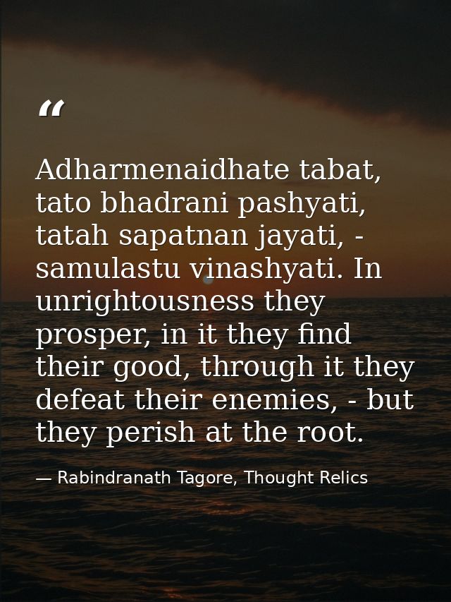 Adharmenaidhate tabat, tato bhadrani pashyati, tatah sapatnan jayati, - samulastu vinashyati. In unrightousness they pro — Rabindranath Tagore, Thought Relics