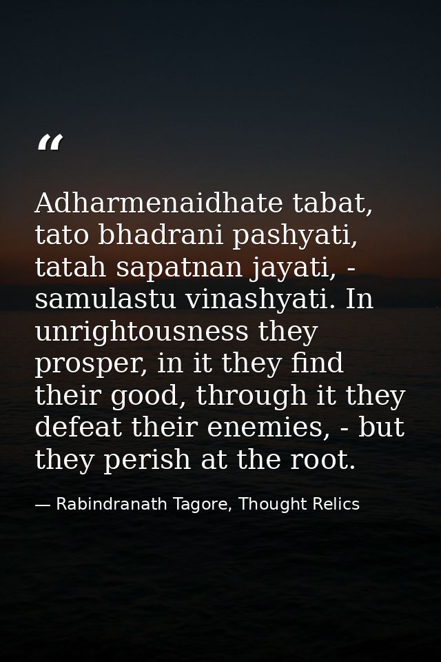 Adharmenaidhate tabat, tato bhadrani pashyati, tatah sapatnan jayati, - samulastu vinashyati. In unrightousness they pro — Rabindranath Tagore, Thought Relics